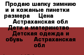 Продаю шапку зимнию и и кожаные пинетки 19 размера. › Цена ­ 350-400 - Астраханская обл. Дети и материнство » Детская одежда и обувь   . Астраханская обл.